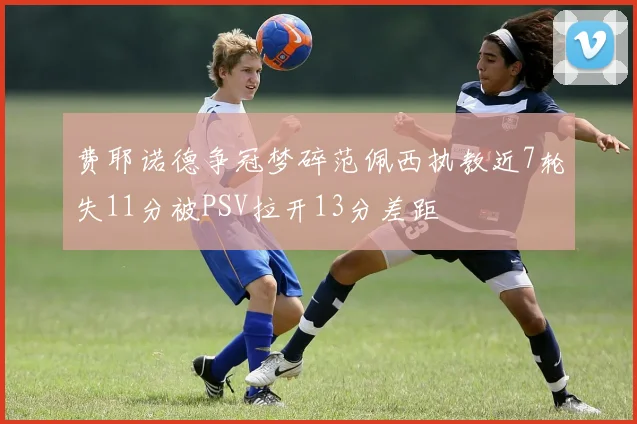 费耶诺德争冠梦碎范佩西执教近7轮失11分被PSV拉开13分差距