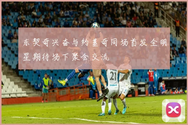 东契奇兴奋与约基奇同场首发全明星期待场下聚会交流