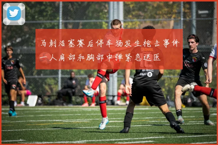 马刺活塞赛后停车场发生枪击事件一人肩部和胸部中弹紧急送医