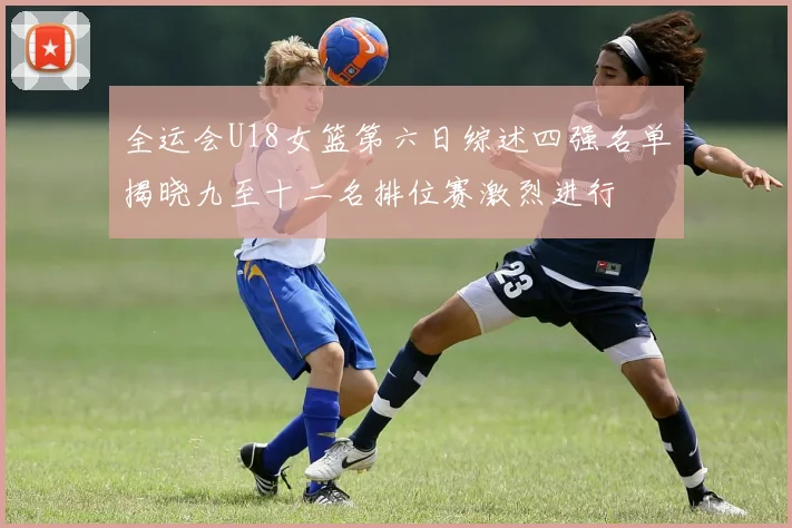 全运会U18女篮第六日综述四强名单揭晓九至十二名排位赛激烈进行