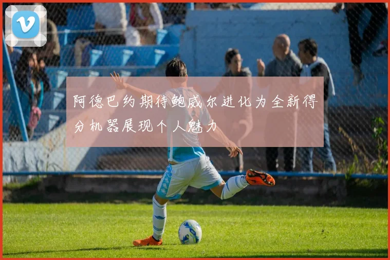 阿德巴约期待鲍威尔进化为全新得分机器展现个人魅力