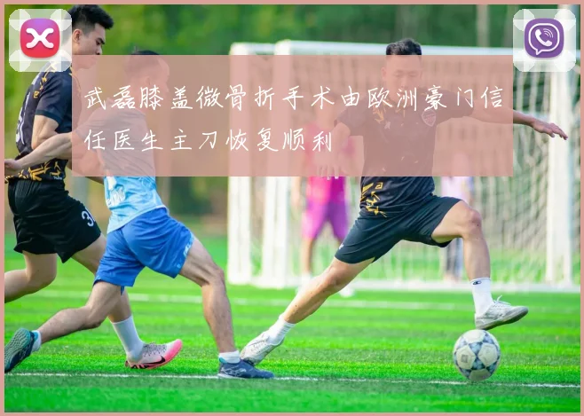 武磊膝盖微骨折手术由欧洲豪门信任医生主刀恢复顺利