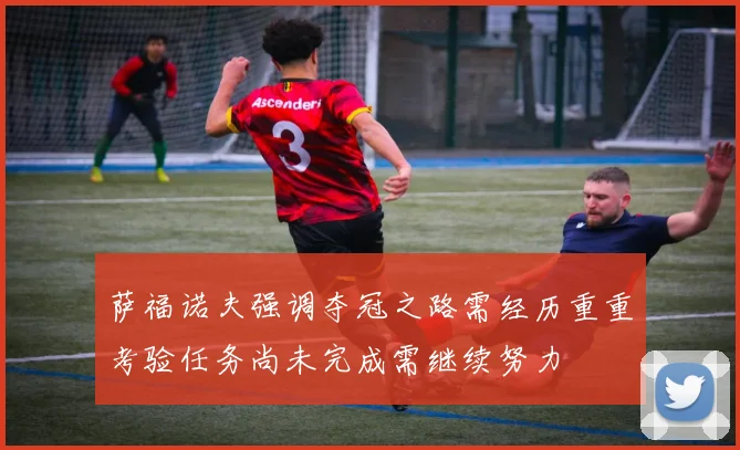 萨福诺夫强调夺冠之路需经历重重考验任务尚未完成需继续努力