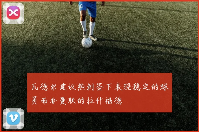 瓦德尔建议热刺签下表现稳定的球员而非曼联的拉什福德