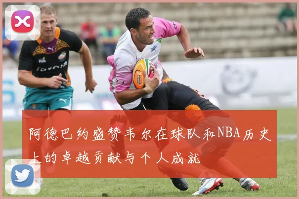 阿德巴约盛赞韦尔在球队和NBA历史上的卓越贡献与个人成就