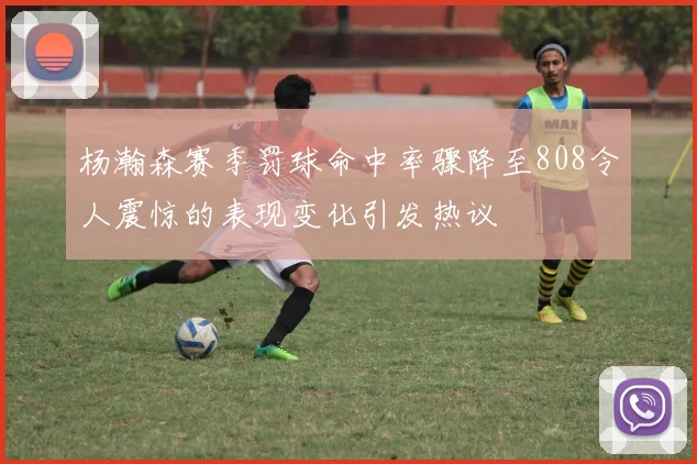 杨瀚森赛季罚球命中率骤降至808令人震惊的表现变化引发热议