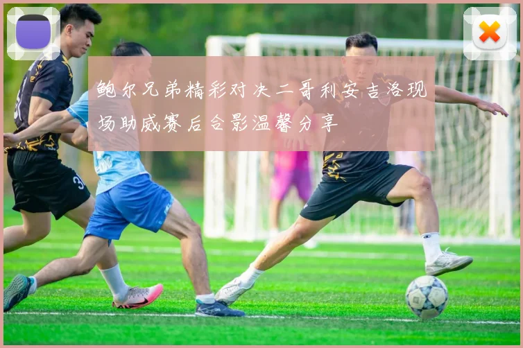 鲍尔兄弟精彩对决二哥利安吉洛现场助威赛后合影温馨分享