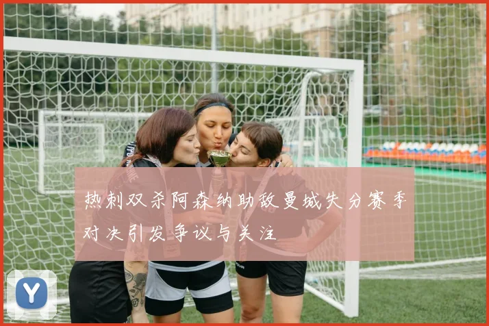 热刺双杀阿森纳助敌曼城失分赛季对决引发争议与关注