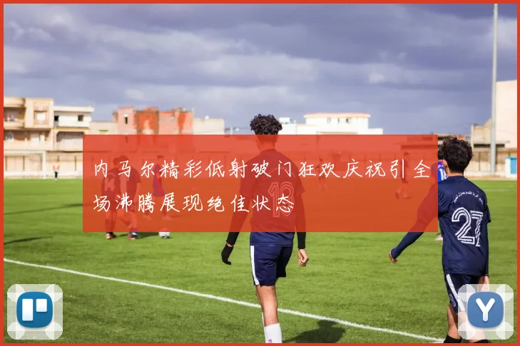 内马尔精彩低射破门狂欢庆祝引全场沸腾展现绝佳状态