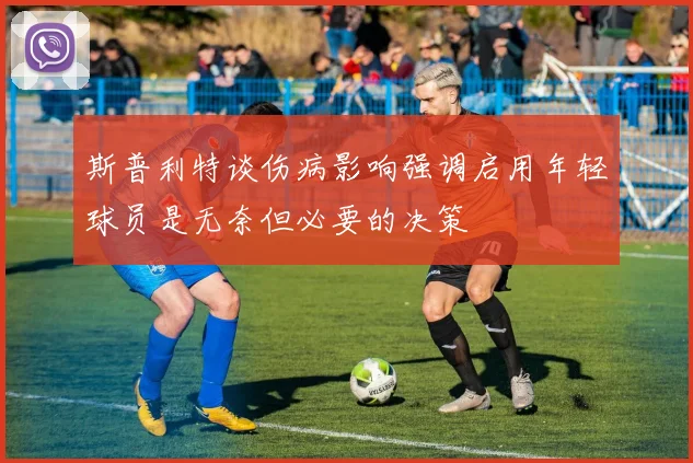 斯普利特谈伤病影响强调启用年轻球员是无奈但必要的决策