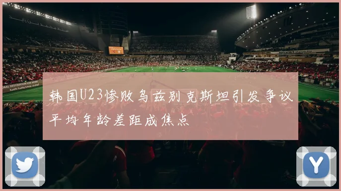 韩国U23惨败乌兹别克斯坦引发争议平均年龄差距成焦点
